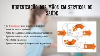 HIGIENIZAÇÃO DAS MÃOS EM SERVIÇOS DE
SAÚDE
 Os 5 momentos para a higiene das mãos:
 Antes de tocar o paciente;
 Antes de realizar procedimento limpo/asséptico;
 Após risco de exposição a fluidos corporais;
 Após tocar o paciente;
 Após tocar as superfícies próximas ao paciente.
 