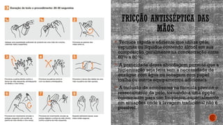 FRICÇÃO ANTISSÉPTICA DAS
MÃOS
 Técnica rápida e eficiente que utiliza géis,
espumas ou líquidos contendo álcool em sua
composição, geralmente na concentração entre
60% a 80%.
 A praticidade dessa abordagem permite que a
higienização seja feita sem a necessidade de
enxágue com água ou secagem com papel
toalha ou outros equipamentos adicionais.
 A inclusão de emolientes na fórmula previne o
ressecamento da pele, tornando-a uma opção
conveniente para uso frequente, especialmente
em situações onde a lavagem tradicional não é
possível.
 