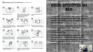 HIGIENE ANTISSÉPTICA DAS
MÃOS
 A higiene antisséptica das mãos vai além
da higiene simples, pois além de água e
sabonete, envolve o uso de agentes
antissépticos.
 Esses produtos possuem propriedades
antimicrobianas, o que aumenta a
efetividade na eliminação de
microrganismos.
 Profissionais de saúde e aqueles que
trabalham em ambientes propensos a
maior contaminação costumam recorrer a
essa abordagem para garantir uma
proteção mais robusta.
 
