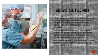 ANTISSEPSIA CIRÚRGICA
 A antissepsia cirúrgica, também conhecida
como preparo pré-operatório das mãos, é
um procedimento crítico realizado pela
equipe cirúrgica antes de procedimentos
invasivos.
 O objetivo é eliminar tanto a microbiota
transitória quanto a microbiota residente
das mãos, reduzindo ao máximo o risco de
contaminação durante a cirurgia.
 Essa abordagem rigorosa é essencial para
garantir a segurança do paciente em um
ambiente cirúrgico.
 