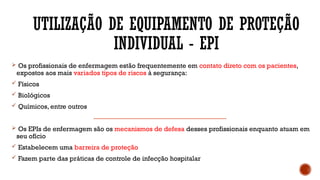 UTILIZAÇÃO DE EQUIPAMENTO DE PROTEÇÃO
INDIVIDUAL - EPI
 Os profissionais de enfermagem estão frequentemente em contato direto com os pacientes,
expostos aos mais variados tipos de riscos à segurança:
 Físicos
 Biológicos
 Químicos, entre outros
 Os EPIs de enfermagem são os mecanismos de defesa desses profissionais enquanto atuam em
seu ofício
 Estabelecem uma barreira de proteção
 Fazem parte das práticas de controle de infecção hospitalar
 