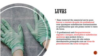 LUVAS
 Esse material tão essencial serve para
barrar o contato da pele do profissional
com quaisquer substâncias contaminantes
ou perfurantes que ele possa correr o risco
de tocar.
 O profissional está frequentemente
exposto a sangue, secreções e substâncias
químicas que podem levar a
contaminações, caso ele não esteja
devidamente protegido com as luvas de
procedimento ou luvas cirúrgicas.
 