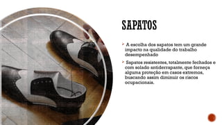 SAPATOS
 A escolha dos sapatos tem um grande
impacto na qualidade do trabalho
desempenhado
 Sapatos resistentes, totalmente fechados e
com solado antiderrapante, que forneça
alguma proteção em casos extremos,
buscando assim diminuir os riscos
ocupacionais.
 