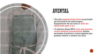 AVENTAL
 Um dos equipamentos-chave na proteção
do funcionário de enfermagem.
Equipamento de uso único e deve ser
descartado após o uso
 O objetivo desse EPI é criar uma barreira
contra resíduos contaminantes, fluidos,
secreções, bactérias e outros agentes que
possam colocar o usuário em risco
 