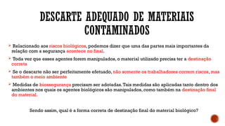 DESCARTE ADEQUADO DE MATERIAIS
CONTAMINADOS
 Relacionado aos riscos biológicos, podemos dizer que uma das partes mais importantes da
relação com a segurança acontece no final.
 Toda vez que esses agentes forem manipulados, o material utilizado precisa ter a destinação
correta
 Se o descarte não ser perfeitamente efetuado, não somente os trabalhadores correm riscos, mas
também o meio ambiente
 Medidas de biossegurança precisam ser adotadas.Tais medidas são aplicadas tanto dentro dos
ambientes nos quais os agentes biológicos são manipulados, como também na destinação final
do material.
Sendo assim, qual é a forma correta de destinação final do material biológico?
 