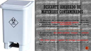 DESCARTE ADEQUADO DE
MATERIAIS CONTAMINADOS
 O descarte de materiais perfurocortantes deve ser
realizado em recipientes de paredes rígidas com tampa
e sinalizado como “INFECTANTE”, ou em caixas
coletoras próprias para o material infectante.
 O trabalhador não deve quebrar, recapar ou entortar
agulhas ou qualquer material perfurocortante após o
uso.
 Não deve retirar a agulha da seringa manualmente.
Deve ser utilizado um procedimento mecânico para tal
fim.
 