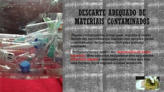 DESCARTE ADEQUADO DE
MATERIAIS CONTAMINADOS
 Papéis contaminados, luvas, gaze, algodão e outros
devem ser recolhidos em lixeiras com tampa e pedal,
contendo saco de lixo específico para material
infectante.
 Perfurocortantes devem ser descartados de forma
separada. Bem como em recipientes com as paredes
bem mais rígidas e resistentes para evitar que haja
uma ruptura, fique exposta e cause acidentes.
 