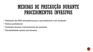 MEDIDAS DE PRECAUÇÃO DURANTE
PROCEDIMENTOS INVASIVOS
 Utilização dos EPI’s necessários para o procedimento a ser realizado
 Postura profissional
 Cuidados durante o fornecimento de materiais
 Previsibilidade quanto aos insumos
 