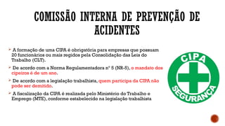 COMISSÃO INTERNA DE PREVENÇÃO DE
ACIDENTES
 A formação de uma CIPA é obrigatória para empresas que possuam
20 funcionários ou mais regidos pela Consolidação das Leis do
Trabalho (CLT).
 De acordo com a Norma Regulamentadora nº 5 (NR-5), o mandato dos
cipeiros é de um ano.
 De acordo com a legislação trabalhista, quem participa da CIPA não
pode ser demitido.
 A fiscalização da CIPA é realizada pelo Ministério do Trabalho e
Emprego (MTE), conforme estabelecido na legislação trabalhista
 