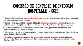 COMISSÃO DE CONTROLE DE INFECÇÃO
HOSPITALAR - CCIH
 Equipe multidisciplinar que todo hospital deve ter, a fim de reduzir os riscos de transmissão
de microrganismos patogênicos
 Dentre outras atribuições, compete à CCIH a divulgação de dados epidemiológicos que
reflitam a atual situação das Infecções Relacionadas à Assistência à Saúde da unidade.
 Ela deve ser coordenada por um médico infectologista, preferencialmente com pós-
graduação em controle de infecções.
 Entre as atividades da CCIH estão a elaboração de políticas organizacionais, para reduzir as
taxas de infecção hospitalar
 Criação de protocolos e normas técnicas, gestão racional do uso de antimicrobianos,
investigação de surtos e treinamento de pessoal, desde os serviços gerais até as equipes
assistenciais.
 