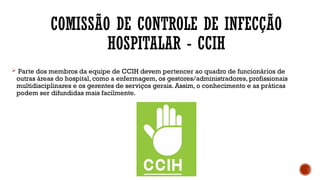 COMISSÃO DE CONTROLE DE INFECÇÃO
HOSPITALAR - CCIH
 Parte dos membros da equipe de CCIH devem pertencer ao quadro de funcionários de
outras áreas do hospital, como a enfermagem, os gestores/administradores, profissionais
multidisciplinares e os gerentes de serviços gerais. Assim, o conhecimento e as práticas
podem ser difundidas mais facilmente.
 
