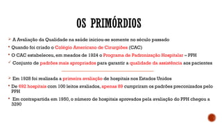 OS PRIMÓRDIOS
 A Avaliação da Qualidade na saúde iniciou-se somente no século passado
 Quando foi criado o Colégio Americano de Cirurgiões (CAC)
 O CAC estabeleceu, em meados de 1924 o Programa de Padronização Hospitalar – PPH
 Conjunto de padrões mais apropriados para garantir a qualidade da assistência aos pacientes
 Em 1928 foi realizada a primeira avaliação de hospitais nos Estados Unidos
 De 692 hospitais com 100 leitos avaliados, apenas 89 cumpriram os padrões preconizados pelo
PPH
 Em contrapartida em 1950, o número de hospitais aprovados pela avaliação do PPH chegou a
3290
 