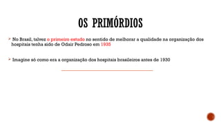 OS PRIMÓRDIOS
 No Brasil, talvez o primeiro estudo no sentido de melhorar a qualidade na organização dos
hospitais tenha sido de Odair Pedroso em 1935
 Imagine só como era a organização dos hospitais brasileiros antes de 1930
 