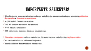 IMPORTANTE SALIENTAR!
 Condições de segurança inadequadas no trabalho são as responsáveis por inúmeros acidentes
de trabalho e doenças ocupacionais
 A OIT estima para todos os anos:
 250 milhões de acidentes de trabalho
 Com 330 mil fatalidades
 160 milhões de casos de doenças ocupacionais
 Situações perigosas: onde as exigências de segurança no trabalho são negligenciadas
 As características do ambiente hospitalar
 Peculiaridades das atividades executadas
 