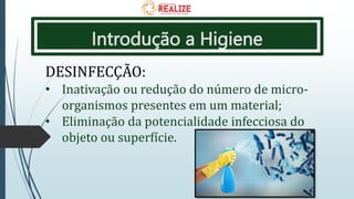 Introdução a Higiene
DESINFECÇÃO:
• Inativação ou redução do número de micro-
organismos presentes em um material;
• Eliminação da potencialidade infecciosa do
objeto ou superfície.
 