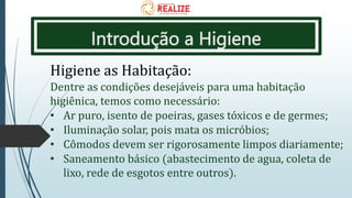 Introdução a Higiene
Higiene as Habitação:
Dentre as condições desejáveis para uma habitação
higiênica, temos como necessário:
• Ar puro, isento de poeiras, gases tóxicos e de germes;
• Iluminação solar, pois mata os micróbios;
• Cômodos devem ser rigorosamente limpos diariamente;
• Saneamento básico (abastecimento de agua, coleta de
lixo, rede de esgotos entre outros).
 