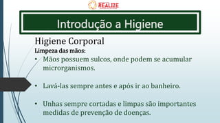 Introdução a Higiene
Higiene Corporal
Limpeza das mãos:
• Mãos possuem sulcos, onde podem se acumular
microrganismos.
• Lavá-las sempre antes e após ir ao banheiro.
• Unhas sempre cortadas e limpas são importantes
medidas de prevenção de doenças.
 