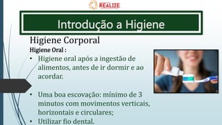 Introdução a Higiene
Higiene Corporal
Higiene Oral :
• Higiene oral após a ingestão de
alimentos, antes de ir dormir e ao
acordar.
• Uma boa escovação: mínimo de 3
minutos com movimentos verticais,
horizontais e circulares;
• Utilizar fio dental.
 