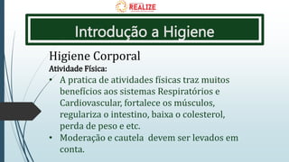 Introdução a Higiene
Higiene Corporal
Atividade Física:
• A pratica de atividades físicas traz muitos
benefícios aos sistemas Respiratórios e
Cardiovascular, fortalece os músculos,
regulariza o intestino, baixa o colesterol,
perda de peso e etc.
• Moderação e cautela devem ser levados em
conta.
 