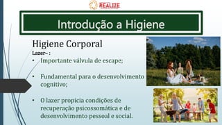 Introdução a Higiene
Higiene Corporal
Lazer– :
• Importante válvula de escape;
• Fundamental para o desenvolvimento
cognitivo;
• O lazer propicia condições de
recuperação psicossomática e de
desenvolvimento pessoal e social.
 