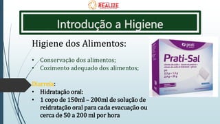 Introdução a Higiene
Higiene dos Alimentos:
• Conservação dos alimentos;
• Cozimento adequado dos alimentos;
Diarreia:
• Hidratação oral:
• 1 copo de 150ml – 200ml de solução de
reidratação oral para cada evacuação ou
cerca de 50 a 200 ml por hora
 