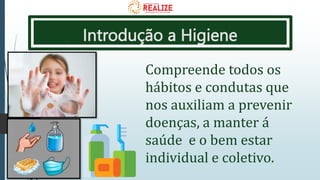 Introdução a Higiene
Compreende todos os
hábitos e condutas que
nos auxiliam a prevenir
doenças, a manter á
saúde e o bem estar
individual e coletivo.
 