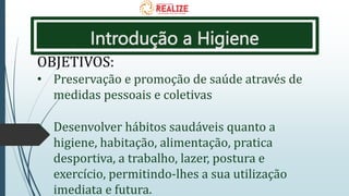 Introdução a Higiene
OBJETIVOS:
• Preservação e promoção de saúde através de
medidas pessoais e coletivas
• Desenvolver hábitos saudáveis quanto a
higiene, habitação, alimentação, pratica
desportiva, a trabalho, lazer, postura e
exercício, permitindo-lhes a sua utilização
imediata e futura.
 