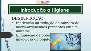 Introdução a Higiene
DESINFECÇÃO:
• Inativação ou redução do número de
micro-organismos presentes em um
material;
• Eliminação da potencialidade
infecciosa do objeto ou superfície.
 