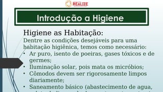 Introdução a Higiene
Higiene as Habitação:
Dentre as condições desejáveis para uma
habitação higiênica, temos como necessário:
• Ar puro, isento de poeiras, gases tóxicos e de
germes;
• Iluminação solar, pois mata os micróbios;
• Cômodos devem ser rigorosamente limpos
diariamente;
• Saneamento básico (abastecimento de agua,
 