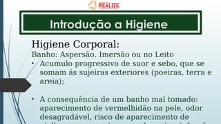 Introdução a Higiene
Higiene Corporal:
Banho: Aspersão. Imersão ou no Leito
• Acumulo progressivo de suor e sebo, que se
somam ás sujeiras exteriores (poeiras, terra e
areia);
• A consequência de um banho mal tomado:
aparecimento de vermelhidão na pele, odor
desagradável, risco de aparecimento de
 