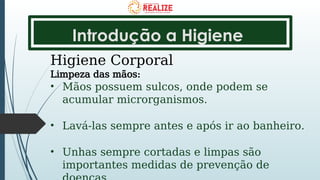 Introdução a Higiene
Higiene Corporal
Limpeza das mãos:
• Mãos possuem sulcos, onde podem se
acumular microrganismos.
• Lavá-las sempre antes e após ir ao banheiro.
• Unhas sempre cortadas e limpas são
importantes medidas de prevenção de
 