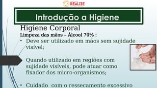 Introdução a Higiene
Higiene Corporal
Limpeza das mãos – Álcool 70% :
• Deve ser utilizado em mãos sem sujidade
visível;
• Quando utilizado em regiões com
sujidade visíveis, pode atuar como
fixador dos micro-organismos;
• Cuidado com o ressecamento excessivo
 