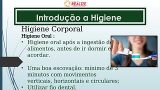 Introdução a Higiene
Higiene Corporal
Higiene Oral :
• Higiene oral após a ingestão de
alimentos, antes de ir dormir e ao
acordar.
• Uma boa escovação: mínimo de 3
minutos com movimentos
verticais, horizontais e circulares;
• Utilizar fio dental.
 