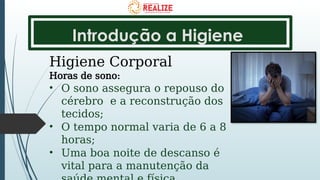 Introdução a Higiene
Higiene Corporal
Horas de sono:
• O sono assegura o repouso do
cérebro e a reconstrução dos
tecidos;
• O tempo normal varia de 6 a 8
horas;
• Uma boa noite de descanso é
vital para a manutenção da
 