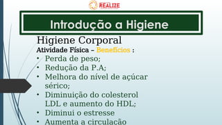 Introdução a Higiene
Higiene Corporal
Atividade Física – Benefícios :
• Perda de peso;
• Redução da P.A;
• Melhora do nível de açúcar
sérico;
• Diminuição do colesterol
LDL e aumento do HDL;
• Diminui o estresse
• Aumenta a circulação
 