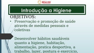 Introdução a Higiene
OBJETIVOS:
• Preservação e promoção de saúde
através de medidas pessoais e
coletivas
• Desenvolver hábitos saudáveis
quanto a higiene, habitação,
alimentação, pratica desportiva, a
trabalho, lazer, postura e exercício,
 