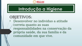 Introdução a Higiene
OBJETIVOS:
• Desenvolver no individuo a atitude
correta quanto as suas
responsabilidades na conservação da
própria saúde, da sua família e da
comunidade em que vive.
 