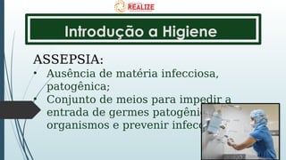 Introdução a Higiene
ASSEPSIA:
• Ausência de matéria infecciosa,
patogênica;
• Conjunto de meios para impedir a
entrada de germes patogênicos no
organismos e prevenir infecções.
 