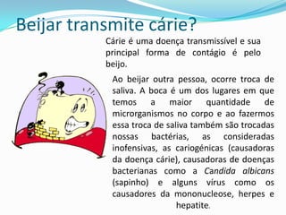 Beijar transmite cárie?Cárie é uma doença transmissível e sua principal forma de contágio é pelo beijo. Ao beijar outra pessoa, ocorre troca de saliva. A boca é um dos lugares em que temos a maior quantidade de microrganismos no corpo e ao fazermos essa troca de saliva também são trocadas nossas bactérias, as consideradas inofensivas, as cariogénicas (causadoras da doença cárie), causadoras de doenças bacterianas como a Candidaalbicans(sapinho) e alguns vírus como os causadores da mononucleose, herpes e hepatite. 