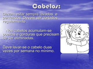 Cabelos:
Devem estar sempre lavados e
penteados. Devem ser cortados
regularmente .

 Nos cabelos acumulam-se
poeiras e gorduras que precisam
de ser eliminadas.

Deve lavar-se o cabelo duas
vezes por semana no mínimo.
 