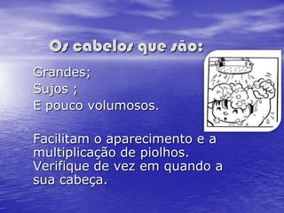 Os cabelos que são:
Grandes;
Sujos ;
E pouco volumosos.

Facilitam o aparecimento e a
multiplicação de piolhos.
Verifique de vez em quando a
sua cabeça.
 