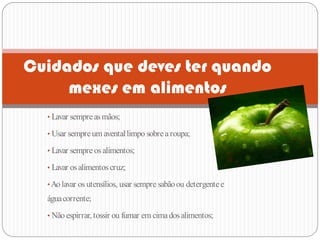 Cuidados que deves ter quando
     mexes em alimentos
  • Lavar sempre as mãos;

  • Usar sempre um avental limpo sobre a roupa;

  • Lavar sempre os alimentos;

  • Lavar os alimentos cruz;

  • Ao lavar os utensílios, usar sempre sabão ou detergente e
  água corrente;
  • Não espirrar, tossir ou fumar em cima dos alimentos;
 