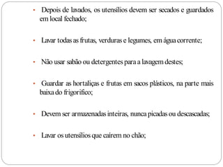 • Depois de lavados, os utensílios devem ser secados e guardados
  em local fechado;

• Lavar todas as frutas, verduras e legumes, em água corrente;


• Não usar sabão ou detergentes para a lavagem destes;


• Guardar as hortaliças e frutas em sacos plásticos, na parte mais
  baixa do frigorifico;

• Devem ser armazenadas inteiras, nunca picadas ou descascadas;


• Lavar os utensílios que caírem no chão;
 