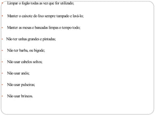 •   Limpar o fogão todas as vez que for utilizado;


•   Manter o caixote do lixo sempre tampado e lavá-lo;

•   Manter as mesas e bancadas limpas o tempo todo;

• Não ter unhas grandes e pintadas;


•   Não ter barba, ou bigode;

•   Não usar cabelos soltos;

•   Não usar anéis;

•   Não usar pulseiras;

•   Não usar brincos.
 