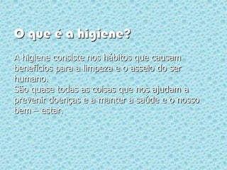 O que é a higiene?
A higiene consiste nos hábitos que causam
benefícios para a limpeza e o asseio do ser
humano.
São quase todas as coisas que nos ajudam a
prevenir doenças e a manter a saúde e o nosso
bem – estar.
 