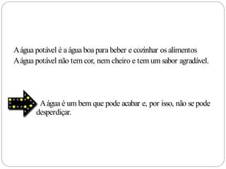 A água potável é a água boa para beber e cozinhar os alimentos
A água potável não tem cor, nem cheiro e tem um sabor agradável.




        A água é um bem que pode acabar e, por isso, não se pode
       desperdiçar.
 