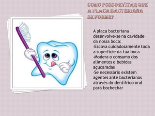 A placa bacteriana
desenvolve-se na cavidade
da nossa boca:
•Escova cuidadosamente toda
a superfície da tua boca
•Modera o consumo dos
alimentos e bebidas
açucaradas
•Se necessário existem
agentes ante bacterianos
através do dentífrico oral
para bochechar
 