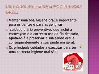  Manter  uma boa higiene oral é importante
  para os dentes e para as gengivas
 cuidado diário preventivo, que inclui a
  escovagem e o correcto uso do fio dentário,
  ajudá-lo-á a preservar a sua saúde oral e
  consequentemente a sua saúde em geral.
 Os principais cuidados a executar para ter
  uma correcta higiene oral são:
 