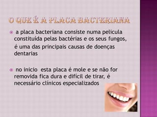     a placa bacteriana consiste numa pelicula
    constituída pelas bactérias e os seus fungos,
    é uma das principais causas de doenças
    dentarias

    no inicio esta placa é mole e se não for
    removida fica dura e difícil de tirar, é
    necessário clínicos especializados
 