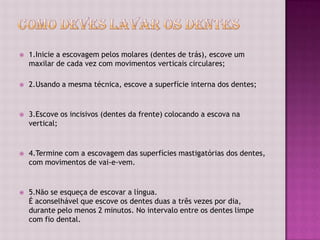    1.Inicie a escovagem pelos molares (dentes de trás), escove um
    maxilar de cada vez com movimentos verticais circulares;

   2.Usando a mesma técnica, escove a superfície interna dos dentes;


   3.Escove os incisivos (dentes da frente) colocando a escova na
    vertical;


   4.Termine com a escovagem das superfícies mastigatórias dos dentes,
    com movimentos de vai-e-vem.


   5.Não se esqueça de escovar a língua.
    É aconselhável que escove os dentes duas a três vezes por dia,
    durante pelo menos 2 minutos. No intervalo entre os dentes limpe
    com fio dental.
 